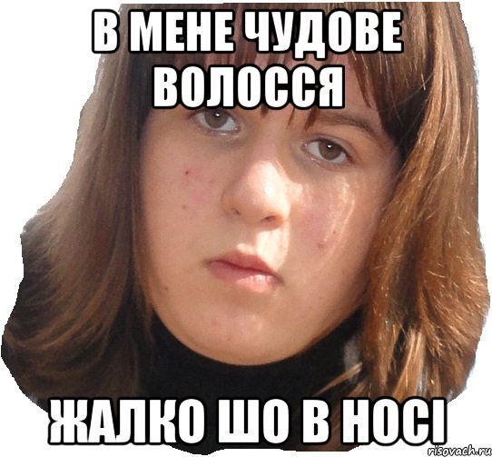 в мене чудове волосся жалко шо в носі