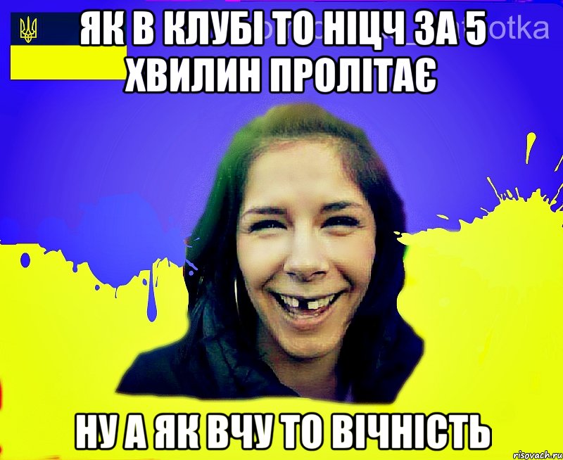як в клубі то ніцч за 5 хвилин пролітає ну а як вчу то вічність