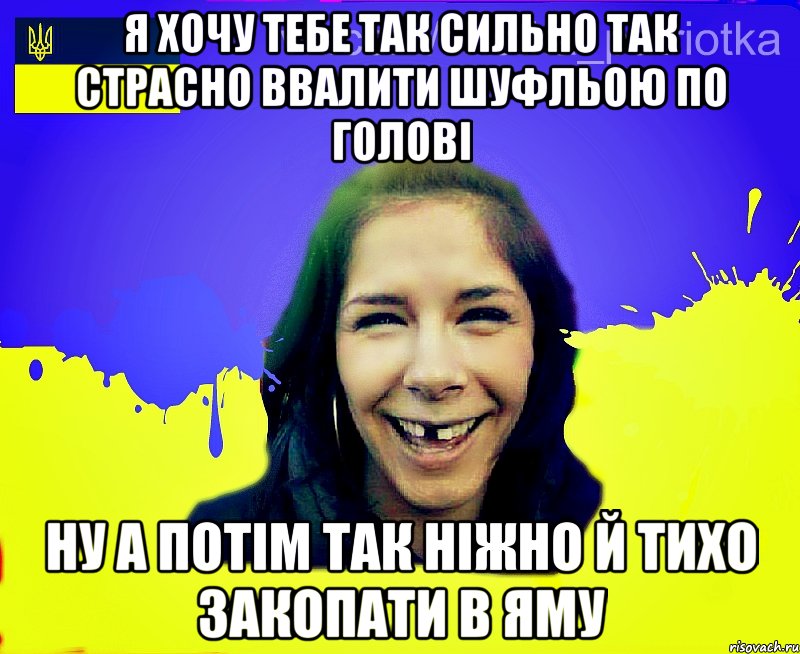 Я хочу тебе так сильно так страсно ввалити шуфльою по голові ну а потім так ніжно й тихо закопати в яму