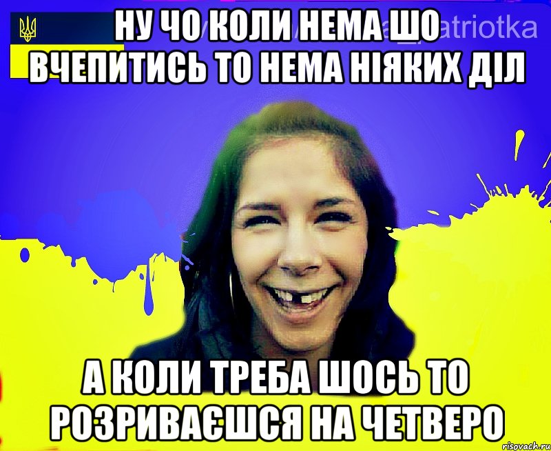 ну чо коли нема шо вчепитись то нема ніяких діл а коли треба шось то розриваєшся на четверо