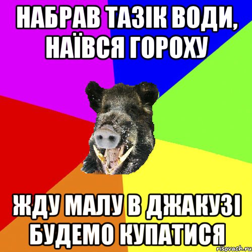 набрав тазік води, наївся гороху жду малу в джакузі будемо купатися