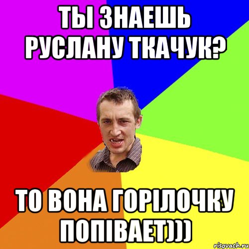 ты знаешь Руслану Ткачук? то вона горілочку попівает))), Мем Чоткий паца