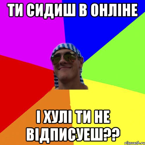 ти сидиш в онліне і хулі ти не відписуеш??