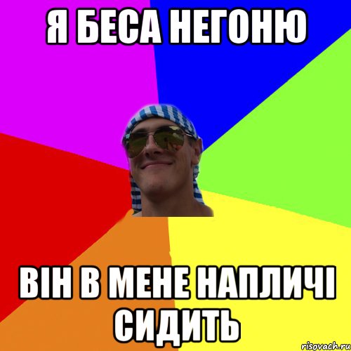 я беса негоню він в мене напличі сидить