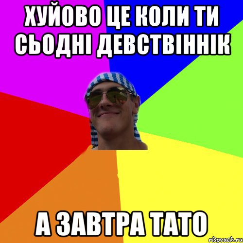хуйово це коли ти сьодні девствіннік а завтра тато