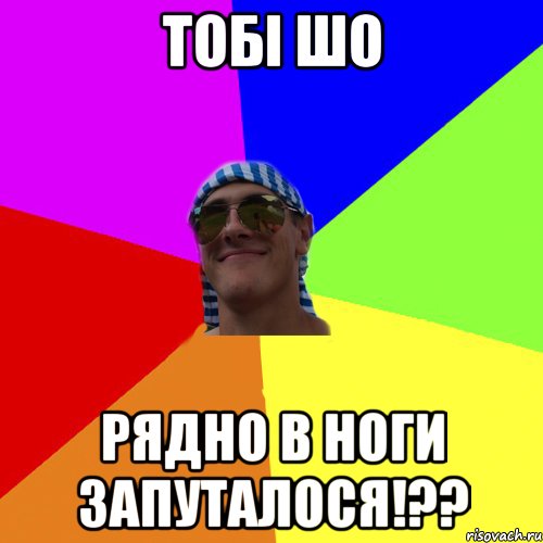 Тобi шо Рядно в ноги запуталося!??