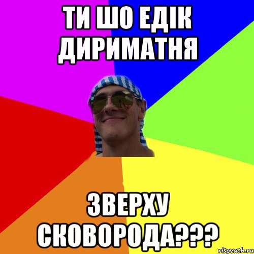 ти шо едiк дириматня зверху сковорода???