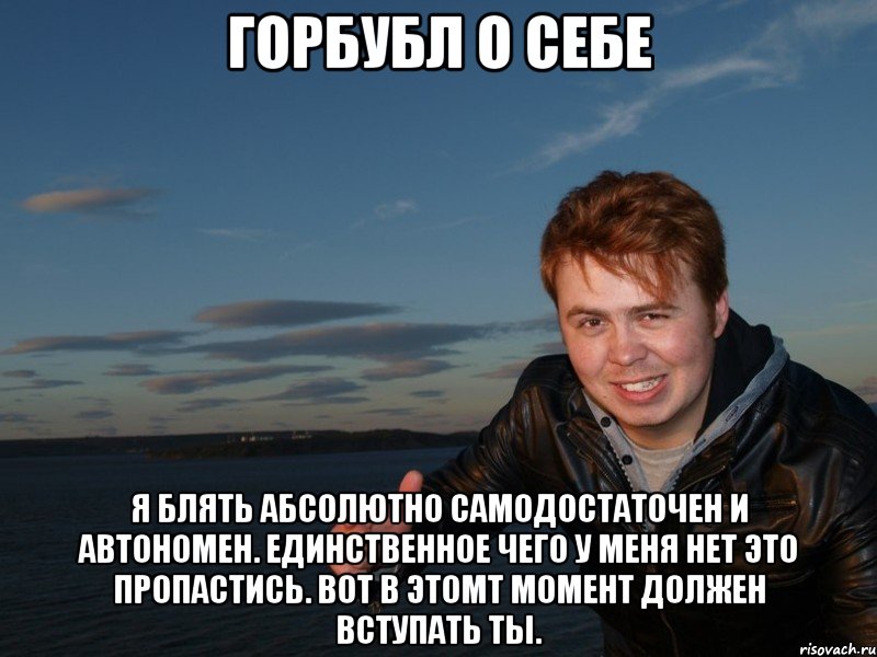 ГОРБУБЛ О СЕБЕ я блять абсолютно самодостаточен и автономен. единственное чего у меня нет это пропастись. вот в этомт момент должен вступать ты.