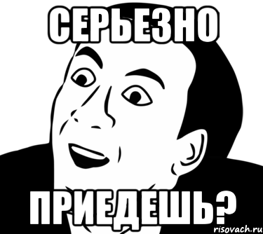 серьезно приедешь?