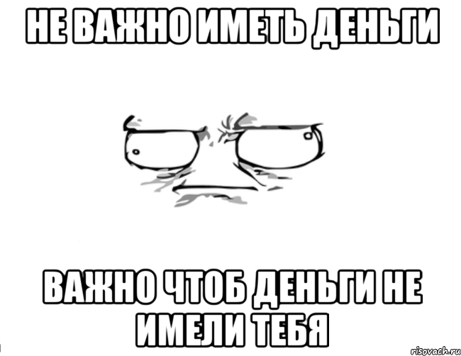 Не важно иметь деньги Важно чтоб деньги не имели тебя