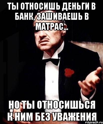 Ты относишь деньги в банк, зашиваешь в матрас... Но ты относишься к ним без уважения