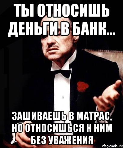 Ты относишь деньги в банк... Зашиваешь в матрас, но относишься к ним без уважения, Мем ты делаешь это без уважения