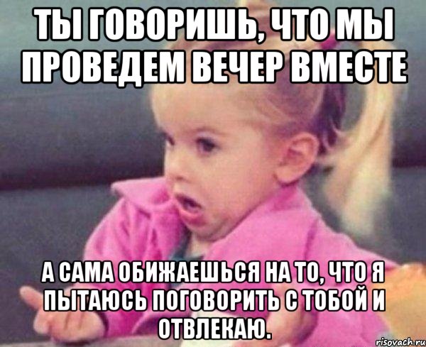 Ты говоришь, что мы проведем вечер вместе А сама обижаешься на то, что я пытаюсь поговорить с тобой и отвлекаю., Мем  Ты говоришь (девочка возмущается)