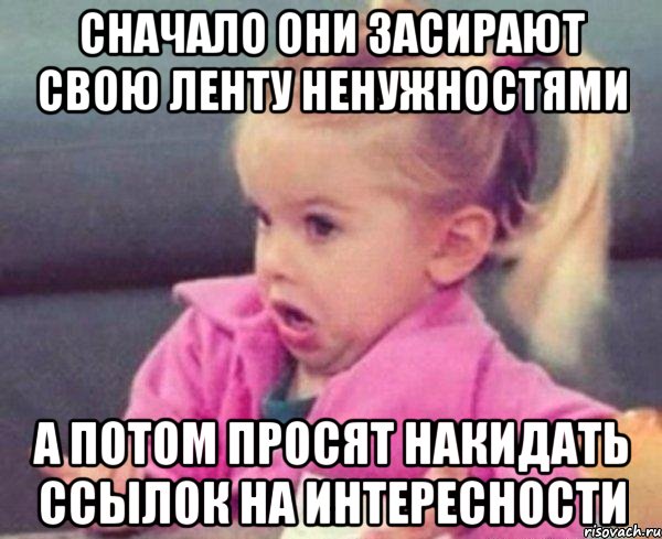 Сначало они засирают свою ленту ненужностями а потом просят накидать ссылок на интересности, Мем  Ты говоришь (девочка возмущается)