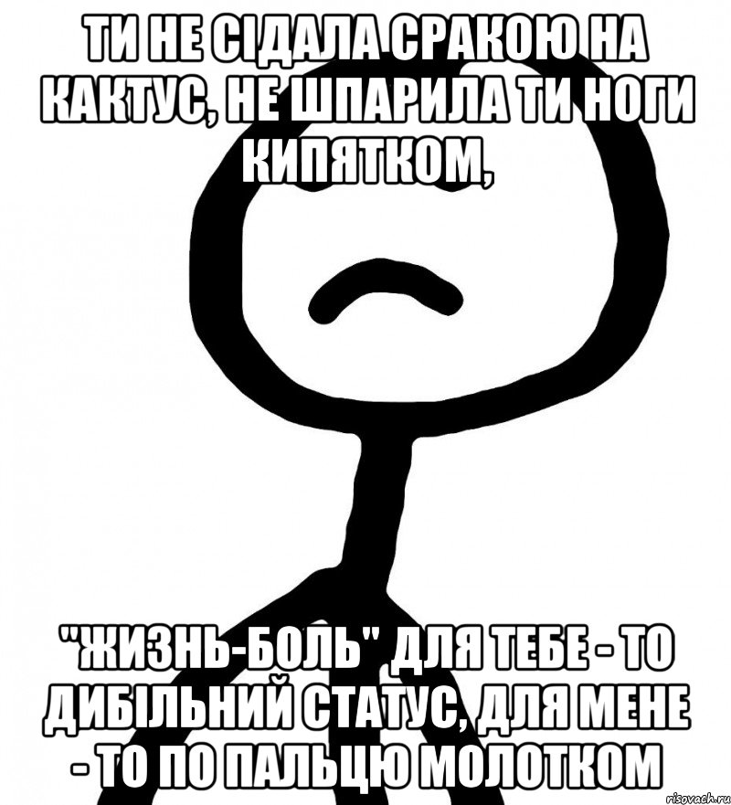 ти не сідала сракою на кактус, не шпарила ти ноги кипятком, "жизнь-боль" для тебе - то дибільний статус, для мене - то по пальцю молотком