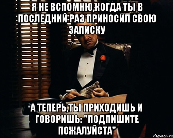 Я не вспомню,когда ты в последний раз приносил свою записку А теперь,ты приходишь и говоришь: "Подпишите пожалуйста", Мем Дон Вито Корлеоне