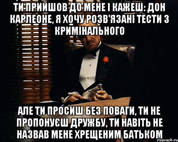 Ти прийшов до мене і кажеш: Дон Карлеоне, я хочу розв'язані тести з кримінального Але ти просиш без поваги, ти не пропонуєш дружбу, ти навіть не назвав мене хрещеним батьком, Мем Дон Вито Корлеоне