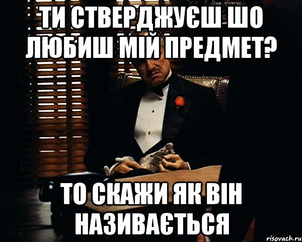 ти стверджуєш шо любиш мій предмет? то скажи як він називається, Мем Дон Вито Корлеоне