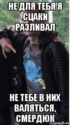 Не для тебя я сцаки разливал не тебе в них валяться, смердюк
