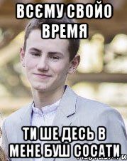 Всєму свойо время Ти ше десь в мене буш сосати