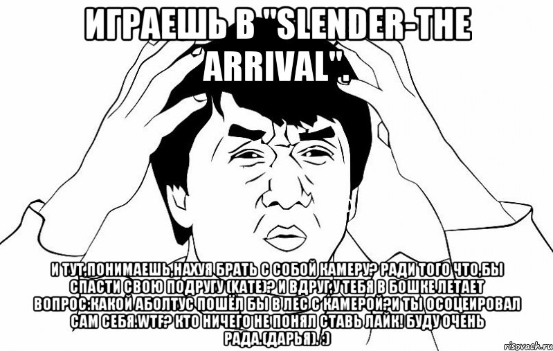 Играешь в "Slender-The Arrival". И тут,понимаешь,НАХУЯ брать с собой камеру? Ради того что,бы спасти свою подругу (Kate)? И вдруг,у тебя в бошке летает вопрос:Какой аболтус пошёл бы в лес с камерой?И ты осоцеировал сам себя.WTF? Кто ничего не понял ставь ЛАЙК! Буду очень рада.(Дарья). :)
