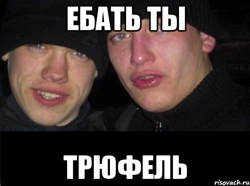 ЕБАТЬ ТЫ ТРЮФЕЛЬ