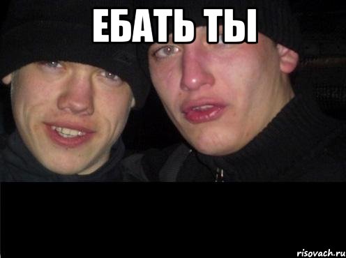 ЕБАТЬ ТЫ 