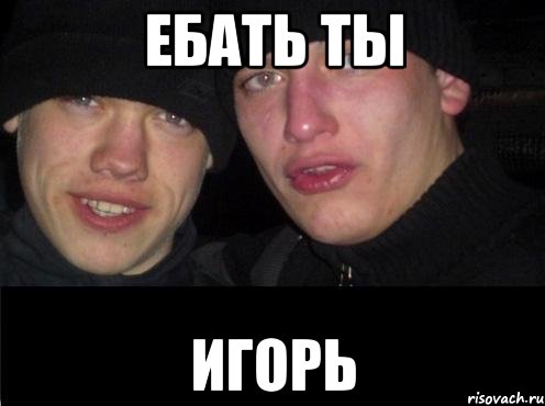 ЕБАТЬ ТЫ ИГОРЬ