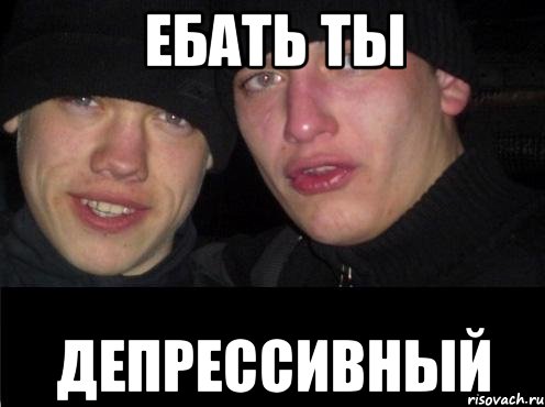 ебать ты депрессивный