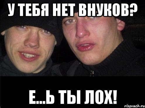 у тебя нет внуков? е...ь ты лох!