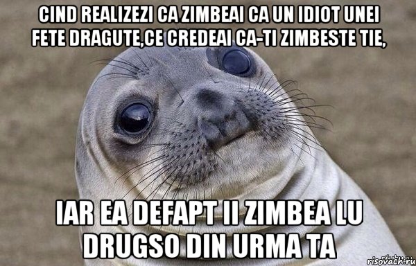 cind realizezi ca zimbeai ca un idiot unei fete dragute,ce credeai ca-ti zimbeste tie, iar ea defapt ii zimbea lu drugso din urma ta