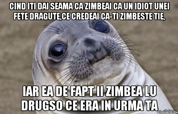 cind iti dai seama ca zimbeai ca un idiot unei fete dragute,ce credeai ca-ti zimbeste tie, iar ea de fapt ii zimbea lu drugso ce era in urma ta
