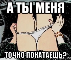 а ты меня точно покатаешь?