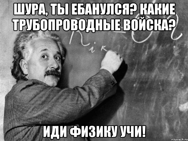 Шура, ты ебанулся? Какие трубопроводные войска? Иди физику учи!