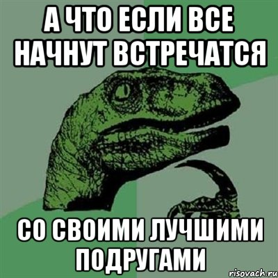 а что если все начнут встречатся со своими лучшими подругами, Мем Филосораптор