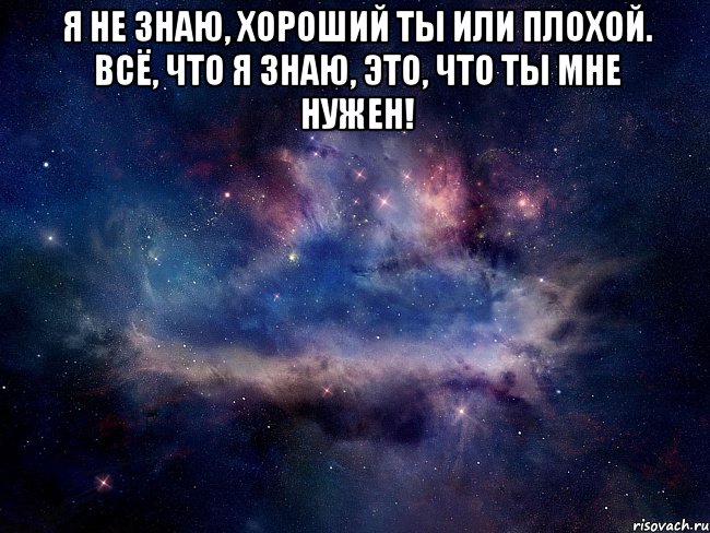 Я не знаю, хороший ты или плохой. Всё, что я знаю, это, что ты мне нужен! 