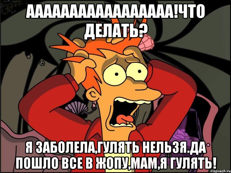 АааааааааААаааааа!Что делать? Я заболела,гулять нельзя.Да пошло все в жопу,Мам,я гулять!