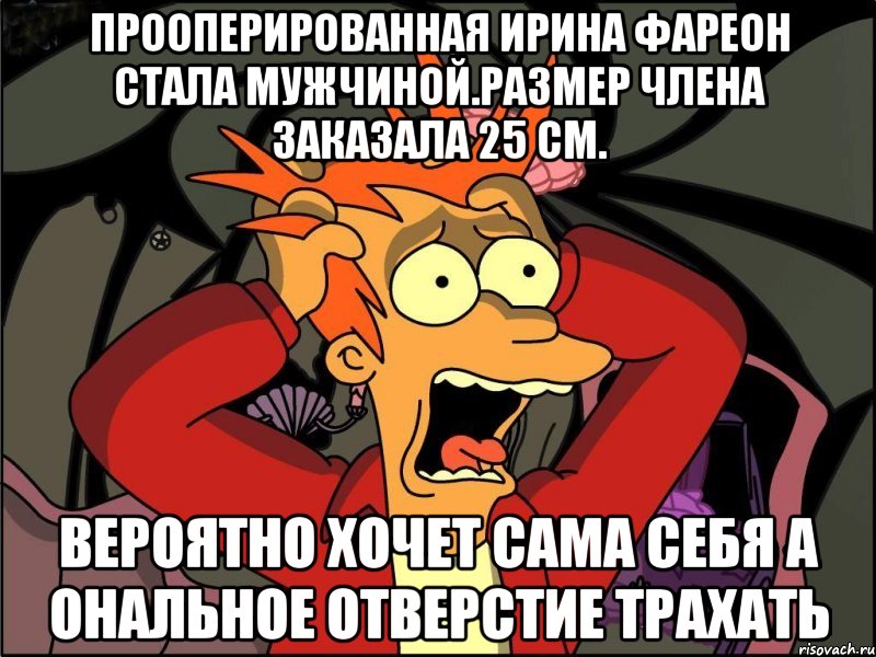 Прооперированная ирина фареон стала мужчиной.размер члена заказала 25 см. Вероятно хочет сама себя а ональное отверстие трахать, Мем Фрай в панике