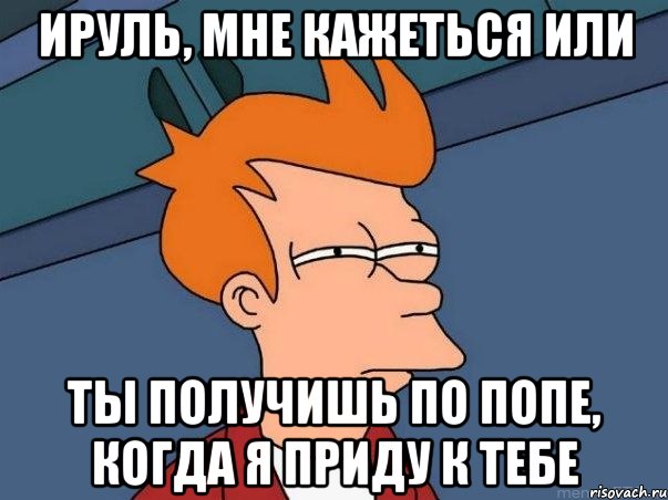 Ируль, мне кажеться или ты получишь по попе, когда я приду к тебе, Мем  Фрай (мне кажется или)