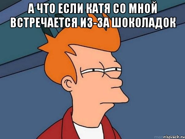 А что если Катя со мной встречается из-за шоколадок , Мем  Фрай (мне кажется или)