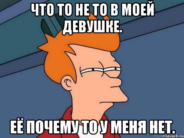 Что то не то в моей девушке. Её почему то у меня нет., Мем  Фрай (мне кажется или)