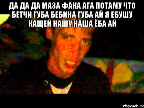 да да да маза фака ага потаму что бетчи губа бебина губа ай я ебушу кащей нашу наша ёба ай 