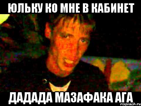 Юльку ко мне в кабинет дадада мазафака ага
