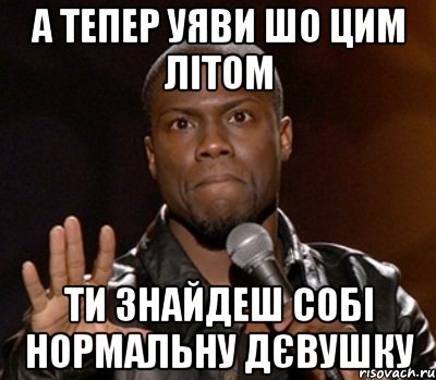 а тепер уяви шо цим літом ти знайдеш собі нормальну дєвушку