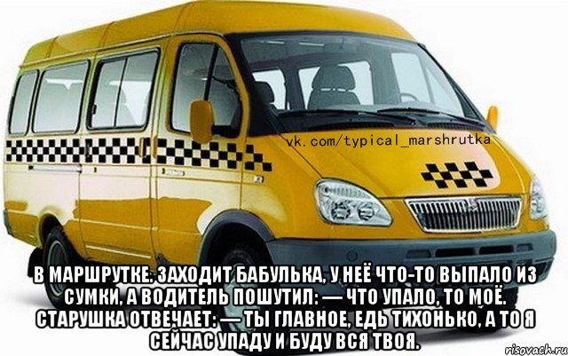  в маршрутке. Заходит бабулька, у неё что-то выпало из сумки, а водитель пошутил: — Что упало, то моё. Старушка отвечает: — Ты главное, едь тихонько, а то я сейчас упаду и буду вся твоя.