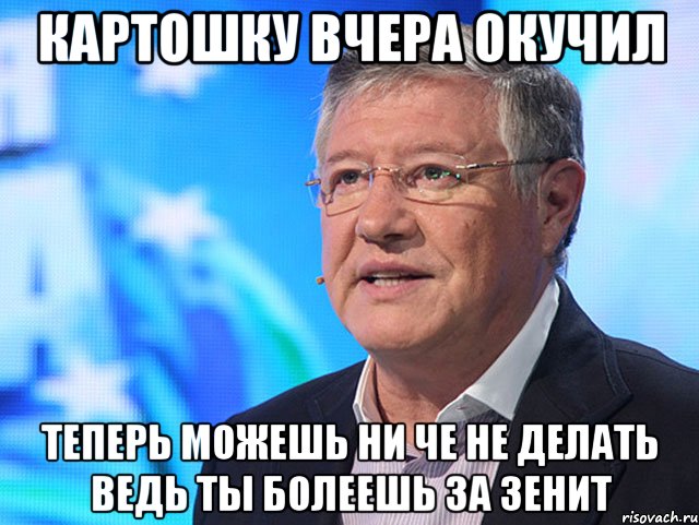 картошку вчера окучил теперь можешь ни че не делать ведь ты болеешь за зенит