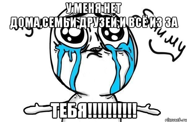 у меня нет дома,семьи,друзей,и всё из за тебя!!!!!!!!!!