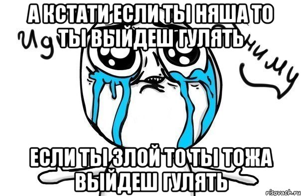 А КСТАТИ ЕСЛИ ТЫ НЯША ТО ТЫ ВЫЙДЕШ ГУЛЯТЬ ЕСЛИ ТЫ ЗЛОЙ ТО ТЫ ТОЖА ВЫЙДЕШ ГУЛЯТЬ