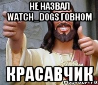 не назвал WATCH_DOGS говном красавчик