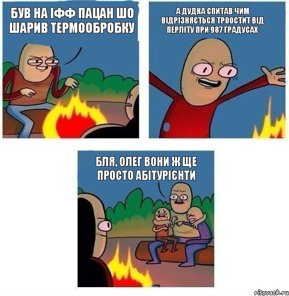 був на ІФФ пацан шо шарив термообробку а дудка спитав чим відрізняється троостит від перліту при 987 градусах бля, Олег вони ж ще просто абітурієнти